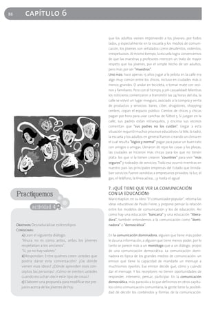 86        capítulo 6

                                                            que los adultos vienen imponiendo a los jóvenes: por todos
                                                            lados, y especialmente en la escuela y los medios de comuni-
                                                            cación, los jóvenes son señalados como desatentos, violentos,
                                                            irrespetuosos. Al mismo tiempo, la escuela logra convencernos
                                                            de que las maestras y profesores merecen un trato de mayor
                                                            respeto que los jóvenes, por el simple hecho de ser adultos,
                                                            pero más por ser "maestros".
                                                            Uno más: hace apenas 15 años jugar a la pelota en la calle era
                                                            algo muy común entre los chicos, incluso en ciudades más o
                                                            menos grandes. O andar en bicicleta, o tomar mate con veci-
                                                            nos y familiares. Pero con el tiempo, y ¡oh casualidad! Mientras
                                                            los noticieros comenzaron a transmitir las 24 horas del día, la
                                                            calle se volvió un lugar inseguro, asociado a la compra y venta
                                                            de productos y servicios: bares, ciber, drugstores, shopping
                                                            centers, copan el espacio público. Cientos de chicos y chicas
                                                            pagan por hora para usar canchas de fútbol 5. Si juegan en la
                                                            calle, sus padres están intranquilos, y encima sus vecinos
                                                            comentan que "sus padres no los cuidan". Llegar a esta
                                                            situación requirió muchos procesos educativos: la tele, la radio,
                                                            la escuela y los adultos en general fueron creando un clima en
                                                            el cual resulta "lógico y normal" pagar para pasar un buen rato
                                                            con amigos o amigas. Llenaron de rejas las casas y las plazas;
                                                            las ciudades se hicieron más chicas para los que no tienen
                                                            plata: los que sí la tienen crearon "countries" para vivir "más
                                                            seguros" y rodeados de servicios. Todo eso ocurrió mientras en
                                                            nuestro país las principales empresas del Estado que brinda-
                                                            ban servicios fueron vendidas a empresarios privados: la luz, el
                                                            gas, el teléfono, la línea aérea… ¡y hasta el agua!

                                                            7. ¿QUÉ TIENE QUE VER LA COMUNICACIÓN
     Practiquemos                                           CON LA EDUCACIÓN?
                                                            Mario Kaplún, en su libro "El comunicador popular", retoma las
                                                            ideas educativas de Paulo Freire, y propone pensar la relación
               actividad 4                                  entre los modelos de comunicación y los de educación. Así
                                                            como hay una educación "bancaria" y una educación "libera-
                                                            dora", también entendemos a la comunicación como "domi-
     Objetivos: Desnaturalizar estereotipos                 nadora" o "democrática".
     Consignas:
        a) Lean el siguiente diálogo:                       En la comunicación dominadora, alguien que tiene más poder
        "Ahora no es como antes, antes los jóvenes          le da una información, a alguien que tiene menos poder, por lo
        respetaban a los ancianos".                         tanto se parece más a un monólogo que a un diálogo, propio
        "Sí, ya no hay valores"                             de una comunicación democrática. La comunicación domi-
        b) Respondan: Entre quiénes creen ustedes que       nadora es típica de los grandes medios de comunicación: un
        podría darse esta conversación? ¿De dónde           emisor que tiene la capacidad de mandarle un mensaje a
        vienen esas ideas? ¿Dónde aprenden esos con-        muchísimos oyentes. Ese emisor decide qué, cómo y cuándo
        ceptos las personas? ¿Cómo se sienten ustedes       dar el mensaje. Y los receptores no tienen oportunidades de
        cuando escuchan decir este tipo de cosas?           responder, intervenir, pensar, participar. En la comunicación
        c) Elaboren una propuesta para modificar ese pre-   democrática, más parecida a lo que definimos en otros capítu-
        juicio acerca de los jóvenes de hoy.                los como comunicación comunitaria, la gente tiene la posibili-
                                                            dad de decidir los contenidos y formas de la comunicación.
 