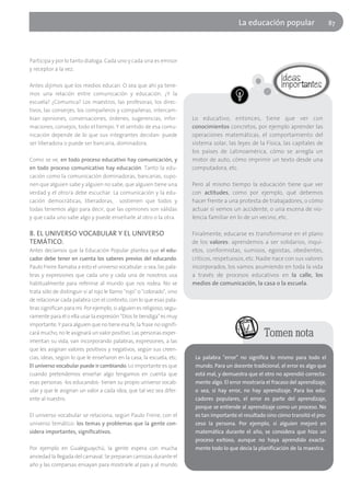 La educación popular                      87




Participa y por lo tanto dialoga. Cada uno y cada una es emisor
y receptor a la vez.

Antes dijimos que los medios educan. O sea que ahí ya tene-
mos una relación entre comunicación y educación. ¿Y la
escuela? ¿Comunica? Los maestros, las profesoras, los direc-
tivos, las conserjes, los compañeros y compañeras, intercam-
bian opiniones, conversaciones, órdenes, sugerencias, infor-             Lo educativo, entonces, tiene que ver con
maciones, consejos, todo el tiempo. Y el sentido de esa comu-            conocimientos concretos, por ejemplo aprender las
nicación depende de lo que sus integrantes decidan: puede                operaciones matemáticas, el comportamiento del
ser liberadora o puede ser bancaria, dominadora.                         sistema solar, las leyes de la Física, las capitales de
                                                                         los países de Latinoamérica, cómo se arregla un
Como se ve, en todo proceso educativo hay comunicación, y                motor de auto, cómo imprimir un texto desde una
en todo proceso comunicativo hay educación. Tanto la edu-                computadora, etc.
cación como la comunicación dominadoras, bancarias, supo-
nen que alguien sabe y alguien no sabe, que alguien tiene una            Pero al mismo tiempo la educación tiene que ver
verdad y el otro/a debe escuchar. La comunicación y la edu-              con actitudes, como por ejemplo, qué debemos
cación democráticas, liberadoras, sostienen que todos y                  hacer frente a una protesta de trabajadores, o cómo
todas tenemos algo para decir, que las opiniones son válidas             actuar si vemos un accidente, o una escena de vio-
y que cada uno sabe algo y puede enseñarle al otro o la otra.            lencia familiar en lo de un vecino, etc.

8. EL UNIVERSO VOCABULAR Y EL UNIVERSO                                   Finalmente, educarse es transformarse en el plano
TEMÁTICO.                                                                de los valores: aprendemos a ser solidarios, inqui-
Antes decíamos que la Educación Popular plantea que el edu-              etos, conformistas, sumisos, egoístas, obedientes,
cador debe tener en cuenta los saberes previos del educando.             críticos, respetuosos, etc. Nadie nace con sus valores
Paulo Freire llamaba a esto el universo vocabular: o sea, las pala-      incorporados, los vamos asumiendo en toda la vida
bras y expresiones que cada uno y cada una de nosotros usa               a través de procesos educativos en la calle, los
habitualmente para referirse al mundo que nos rodea. No se               medios de comunicación, la casa o la escuela.
trata sólo de distinguir si al rojo le llamo "rojo" o "colorado", sino
de relacionar cada palabra con el contexto, con lo que esas pala-
bras significan para mí. Por ejemplo, si alguien es religioso, segu-
ramente para él o ella usar la expresión "Dios te bendiga" es muy
importante. Y para alguien que no tiene esa fe, la frase no signifi-
cará mucho, no le asignará un valor positivo. Las personas exper-                                       Tomen nota
imentan su vida, van incorporando palabras, expresiones, a las
que les asignan valores positivos y negativos, según sus creen-
cias, ideas, según lo que le enseñaron en la casa, la escuela, etc.       La palabra "error" no significa lo mismo para todo el
El universo vocabular puede ir cambiando. Lo importante es que            mundo. Para un docente tradicional, el error es algo que
cuando pretendemos enseñar algo tengamos en cuenta que                    está mal, y demuestra que el otro no aprendió correcta-
esas personas -los educandos- tienen su propio universo vocab-            mente algo. El error mostraría el fracaso del aprendizaje,
ular y que le asignan un valor a cada idea, que tal vez sea difer-        o sea, si hay error, no hay aprendizaje. Para los edu-
ente al nuestro.                                                          cadores populares, el error es parte del aprendizaje,
                                                                          porque se entiende al aprendizaje como un proceso. No
El universo vocabular se relaciona, según Paulo Freire, con el            es tan importante el resultado sino cómo transitó el pro-
universo temático: los temas y problemas que la gente con-                ceso la persona. Por ejemplo, si alguien mejoró en
sidera importantes, significativos.                                       matemática durante el año, se considera que hizo un
                                                                          proceso exitoso, aunque no haya aprendido exacta-
Por ejemplo en Gualeguaychú, la gente espera con mucha                    mente todo lo que decía la planificación de la maestra.
ansiedad la llegada del carnaval. Se preparan carrozas durante el
año y las comparsas ensayan para mostrarle al país y al mundo
 