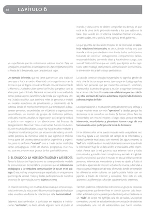 88         capítulo 6

                                                                      mando, y dicta cómo se deben comportar los demás: el que
                                                                      está en la cima de la pirámide manda a los que están en la
                                                                      base. Eso sucede en el sistema educativo formal -escuelas,
                                                                      universidades, en la policía, en la iglesia, en el gobierno…-

                                                                      Lo que plantea la Educación Popular es la necesidad de cons-
                                                                      truir relaciones horizontales, es decir, donde no hay uno que
                                                                      manda y otros que obedecen sino donde todos participamos
                                                                      tratando de construir protagonismo, compartiendo tareas,
                                                                      responsabilidades, poniendo ideas y haciéndonos cargo. ¿Les
 un espectáculo que los entrerrianos valoran mucho. Para un           suena? Todo esto tiene que ver con lo que dijimos en los capí-
 simoqueño, en cambio, el carnaval no será tan importante como        tulos sobre trabajo comunitario, comunicación comunitaria,
 la Fiesta de la Empanada, que caracteriza al lugar.                  la dimensión ética del trabajo periodístico.

 Un ejemplo diferente, que no tiene que ver con una tradición         La idea de construir vínculos horizontales no significa perder de
 pero que sí hace a nuestra identidad como argentinos/as es la        vista otra de las cosas que vimos, que es que en todo grupo hay
 forma en que se llegó a considerar feriado el 24 de marzo, Día de    líderes. Son personas que por momentos conducen, sintetizan,
 la Memoria. ¿Ustedes saben cómo fue? Hubo que pelear casi 30         expresan los acuerdos del grupo y ayudan a organizar y empujar
 años para que el Estado Nacional reconociera la necesidad de         las acciones colectivas. Pero una cosa es liderar un proceso colecti-
 tomar postura como país frente a la herida que significa la últi-    vo y otra conducir de manera autoritaria, imponiendo decisiones
 ma Dictadura Militar, que asesinó a miles de personas, e instaló     y deseos propios del líder.
 un modelo económico de privatización y crecimiento de la
 pobreza. Desde el mismo momento en que empezaron a desa-             Las organizaciones o instituciones verticales tienen una ventaja y
 parecer personas, secuestradas por el Ejército y organizaciones      es que muchas veces son más "operativas" y rápidas, porque las
 paramilitares, un montón de grupos de militantes políticos,          decisiones no se consultan con todos. Se toman y listo. Pero las
 sindicales, madres, abuelas, se organizaron para exigir la verdad,   horizontales son mucho mejores a largo plazo, porque es más
 la justicia con respecto a las aberraciones del Proceso de           interesante, reconfortante y placentero hacerse cargo de una
 Reorganización Nacional. Todas esas luchas fueron conducien-         tarea cuando uno/a participó en la toma de decisiones.
 do, con muchas dificultades, a que hoy haya muchos militares y
 cómplices transitando juicios por secuestro de bebés y de mili-      En los últimos años se ha puesto muy de moda una palabra: red.
 tantes políticos. La memoria sobre lo que significó el Proceso       Está muy ligada a un concepto del campo de la informática, y
 forma parte del universo temático de los argentinos y argenti-       específicamente relacionada con Internet. De alguna manera la
 nas, pero no de forma "natural" sino a través de las múltiples       "red" es la metáfora de un mundo totalmente comunicado, donde
 tareas pedagógicas -miles de charlas, programas, marchas,            la información fluye de un lado al otro a velocidades antes impen-
 etc. que encarnaron esos grupos de los que hablábamos.               sadas. Parece que la red garantiza que estemos todos y todas
                                                                      comunicados, y por ello es un concepto muy asociado a la global-
 9. EL DIÁLOGO, LA HORIZONTALIDAD Y LAS REDES                         ización, ese proceso que vive el mundo en el cual el transporte de
 Tanto la Educación Popular como su correspondiente modelo            personas, información, mercaderías y dinero es rápido y fluido. A
 de comunicación democrática, proponen que el intercambio             partir de la aparición de Internet, se ha hecho mucha publicidad a
 pedagógico y la verdadera comunicación se basan en el diá-           esta supuesta integración de todo el mundo donde se borrarían
 logo. O sea, no hay una persona que sepa todo, ni una persona        las diferencias entre culturas: un jujeño podría hablar con un
 que tenga la verdad. Todos y todas participamos de nuestros          japonés a través de Internet y conocerse. Pero esto es solo
 procesos de aprendizaje, como sujetos activos.                       aparente. Las diferencias culturales siguen estando presentes.

 En relación con esto, y con muchas de las cosas que vimos en capí-   También podemos entender las redes como un grupo de personas
 tulos anteriores, la educación y la comunicación popular trabajan    y organizaciones que tienen fines en común y por un lado desar-
 sobre una idea, una forma de relación que es la horizontalidad.      rollan actividades por separado pero también juntas. Cada una es
                                                                      un "nodo" de la red. Por ejemplo, una red de radios, una red de
 Estamos acostumbrados a participar en espacios e institu-            comedores, una red de estudiantes de comunicación de distintas
 ciones "verticales", es decir, donde alguien tiene el poder, el      universidades, una red de adolescentes que hacen revistas.
 
