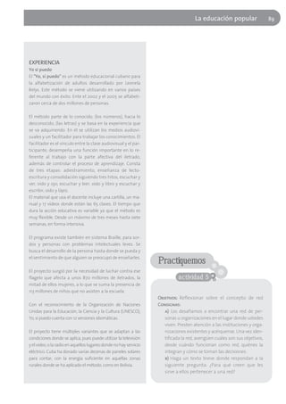 La educación popular                   89




EXPERIENCIA
Yo sí puedo
El "Yo, sí puedo" es un método educacional cubano para
la alfabetización de adultos desarrollado por Leonela
Relys. Este método se viene utilizando en varios países
del mundo con éxito. Ente el 2002 y el 2005 se alfabeti-
zaron cerca de dos millones de personas.

El método parte de lo conocido, (los números), hacia lo
desconocido, (las letras) y se basa en la experiencia que
se va adquiriendo. En él se utilizan los medios audiovi-
suales y un facilitador para trabajar los conocimientos. El
facilitador es el vínculo entre la clase audiovisual y el par-
ticipante, desempeña una función importante en lo re-
ferente al trabajo con la parte afectiva del iletrado,
además de controlar el proceso de aprendizaje. Consta
de tres etapas: adiestramiento, enseñanza de lecto-
escritura y consolidación siguiendo tres hitos, escuchar y
ver, oído y ojo; escuchar y leer, oído y libro y escuchar y
escribir, oído y lápiz.
El material que usa el docente incluye una cartilla, un ma-
nual y 17 vídeos donde están las 65 clases. El tiempo que
dura la acción educativa es variable ya que el método es
muy flexible. Desde un máximo de tres meses hasta siete
semanas, en forma intensiva.

El programa existe también en sistema Braille, para sor-
dos y personas con problemas intelectuales leves. Se
busca el desarrollo de la persona hasta donde se pueda y
el sentimiento de que alguien se preocupó de enseñarles.
                                                                   Practiquemos
El proyecto surgió por la necesidad de luchar contra ese
flagelo que afecta a unos 870 millones de iletrados, la                      actividad 5
mitad de ellos mujeres, a lo que se suma la presencia de
113 millones de niños que no asisten a la escuela.
                                                                   Objetivos: Reflexionar sobre el concepto de red
Con el reconocimiento de la Organización de Naciones               Consignas:
Unidas para la Educación, la Ciencia y la Cultura (UNESCO),           a) Los desafiamos a encontrar una red de per-
Yo, sí puedo cuenta con 12 versiones idiomáticas.                     sonas u organizaciones en el lugar donde ustedes
                                                                      viven. Presten atención a las instituciones y orga-
El proyecto tiene múltiples variantes que se adaptan a las            nizaciones existentes y acérquense. Una vez iden-
condiciones donde se aplica, pues puede utilizar la televisión        tificada la red, averigüen cuáles son sus objetivos,
y el video, o la radio en aquellos lugares donde no hay servicio      desde cuándo funcionan como red, quiénes la
eléctrico. Cuba ha donado varias decenas de paneles solares           integran y cómo se toman las decisiones.
para contar, con la energía suficiente en aquellas zonas              b) Haga un texto breve donde respondan a la
rurales donde se ha aplicado el método, como en Bolivia.              siguiente pregunta: ¿Para qué creen que les
                                                                      sirve a ellos pertenecer a una red?
 