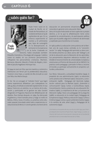 90        capítulo 6

      ¿sabés quién fue?

                                   Paulo Freire nació en la       educación en permanente dinamismo,
                                   ciudad de Recife, en el        conocida en general como educación libera-
                                   Estado de Pernambuco, al       dora, en la que el educando se hace sujeto de su propio
                                   nordeste de Brasil, el 19 de   destino, y en la que la alfabetización tiene como
                                   septiembre de 1921. En su      propósito la concientización y la participación política
                                   infancia experimentó el        (para que el pueblo salga de la condición de dominado
                                   hambre y el sufrimiento        y explotado para transformar el mundo).
                                   que, lejos de sumergirlo
     Paulo                         en la desesperación, lo        En 1967 publicó La educación como práctica de la liber-
     Freire                        animaron en la esperanza
                              y en la lucha. Graduado en
                                                                  tad, uno de cuyos temas centrales es la "concienti-
                                                                  zación". En 1969, Pedagogía del oprimido su obra cum-
                       Derecho, había estudiado también           bre donde presenta sus ideas acerca del "diálogo" y el
     Filosofía, Gramática y Psicología del Lenguaje. Católico     rol de la educación para la liberación de los oprimidos.
     como su madre, en sus primeros pensamientos                  Sus pensamientos adquieren relevancia mundial, val-
     influyeron los personalistas cristianos: Maritain,           iéndole el reconocimiento de universidades europeas y
     Bernanos, Mounier, Marcel y Tristán de Atayde, y tam-        americanas y el Premio de Educación de la UNESCO. Su
     bién el jesuita hegeliano Henrique Vaz.                      práctica como pedagogo y pensador lo lleva a recorrer
                                                                  el mundo y a participar activamente en proyectos cul-
     En 1944 se casó con Elza, que era maestra, y comenzó a       turales y educativos.
     interesarse con fervor por la problemática educativa.
     Tuvieron cinco hijos; y cuando de ella enviudó se casó       Sus libros: Educación y actualidad brasileña (1959); A
     con Nita, Ana María Araujo.                                  propósito de una administración (1961); La educación
                                                                  como práctica de la libertad (1967); Educación y conci-
     En los ´60 se consagró el "método Freire" que logró          entización (1968); Pedagogía del Oprimido (1969);
     (como experiencia) alfabetizar 300 trabajadores en           Acción cultural para la libertad (1970); ¿Extensión o
     sólo 45 días; el método se extendió rápidamente. En esa      comunicación? (1973); Cartas a Guinea-Bissau (1977),
     época, Freire era un práctico, no un teórico de la edu-      Concentización: teoría y práctica de una educación lib-
     cación, y participaba en la gestión de João Goulart          eradora (1980); La importancia de leer y el proceso de
     dirigiendo el Programa Nacional de Alfabetización de         liberación (1984); Hacia una pedagogía de la pregunta
     Adultos. Poco tiempo después, en 1964, fue derrocado         (1986); La educación en la ciudad (1991); Pedagogía de
     el gobierno y Freire tomado preso y luego se exilió en       la esperanza (1993), Política y educación (1993); Cartas a
     Bolivia, Chile y Suiza. El exilio y su práctica como edu-    Cristina (1994); Cartas a quien pretende enseñar (1995);
     cador popular (vinculado sobre todo a experiencias re-       A la sombra de este árbol (1995) y Pedagogía de la
     volucionarias) lo llevó a ir construyendo una teoría de la   autonomía (1997).

                                                                  Este texto es un resumen de otro, escrito en el año 1997, poco tiem-
                                                                  po después de la muerte de Paulo Freire. Jorge Huergo, su autor, es
                                                                  Director del Centro de Comunicación/ educación de la Facultad de
                                                                  periodismo de la Universidad Nacional de La Plata.
 