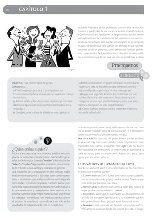 10         capítulo 1

                                                                       Se puede intervenir en los problemas comunitarios de muchas
                                                                       maneras. Una de ellas, la que tratamos en este manual, es desde
                                                                       la Comunicación y el Periodismo. En los próximos capítulos iremos
                                                                       profundizando en las características del periodismo comunitario.
                                                                       Por ahora es necesario decir que la Comunicación es un campo de
                                                                       estudio y de acción que tiene que ver con el modo en que nos rela-
                                                                       cionamos entre las personas, cómo pensamos nuestros proble-
                                                                       mas, cuáles son los factores históricos, culturales, sociales, políti-
                                                                       cos, económicos que tienen que ver con los problemas y cómo


                                                                                                           Practiquemos
                                                               Grupo

                                                                                                                    actividad 2
     Objetivo: Fijar el concepto de grupo                               ustedes se consideran un grupo y por qué. Si creen que sí,
     Consignas:                                                         hagan una lista de los objetivos que tienen en común y
      a)Divídanse en grupos de 4 ó 5 compañeros/as.                     digan cuál es el proyecto que los une como grupo.
      Enumeren los objetivos individuales en cuanto al trabajo          c) Hagan una segunda lista con los problemas que pre-
      comunitario.                                                      tenden abordar y una tercera con las acciones que se
      b) Relean la lista y discutan si esos objetivos ya son abor-      imaginan. ¿Creen que pueden trabajar juntos para apor-
      dados por algunos de los proyectos mencionados en la              tar en la resolución de esas problemáticas?
      Actividad 1.                                                      d) ¿Cómo podrían articular con los proyectos menciona-
      b) Decidan, sobre la base de lo leído en este capítulo si         dos en la actividad 1?




                                                                       estudiamos posibles soluciones y las llevamos a la práctica. Todo
                                                                       eso se puede trabajar desde la Comunicación. Y el Periodismo
                                                                       puede ayudar mucho a difundir nuestra mirada.
                                                                       Una cosa más: los objetivos del grupo tienen que ser posibles
                                                                       de alcanzar. Hay que tener cuidado. Si nos proponemos cosas
                                                                       imposibles nos vamos a frustrar. Pero ¡ojo! Esto no quiere
     ¿Quién evalúa a quién?                                            decir quedarse sin ambiciones. Lo importante es plantearse la
     Estamos acostumbrados/as a relacionar la evaluación con la        tarea en pasos, para ir conquistando logros de a poco, pero
     prueba de la escuela o el examen de la universidad. En gene-      logros que se sumen entre sí.
     ral se trata de que los docentes "evalúen" si los estudiantes
     "saben"o "no saben"algo que ellos enseñaron. Es una mane-         3. LOS VALORES DEL TRABAJO COLECTIVO
     ra de entender la evaluación y la educación en general.           Para llevar adelante acciones transformadoras, los miembros
     Acá hablamos de la evaluación en otro sentido: todos              del colectivo tenemos que ser:
     evaluamos en conjunto si las cosas salen como espera-                 ■ Comprometidos con la tarea, con nuestra propia palabra,

     mos, si las acciones que realizamos tienen sentido para la            con los compañeros del grupo y con los vecinos. Tenemos que
     comunidad, si podrían mejorarse. También puede pen-                   creer en lo que hacemos y decimos.
     sarse este punto de vista en la escuela: se puede evaluar si          ■ Responsables. Si decimos que vamos a hacer algo, hacerlo lo

     lo que enseñamos y aprendemos tiene sentido, si se                    mejor posible. Y si no podemos… ¡avisar!
     enseña y aprende de la mejor manera, o hay que revisar                ■ Solidarios. Saber que lo que hacen las otras personas se

     los métodos y contenidos. Esto implica poner los ojos en              articula con lo nuestro, y por lo tanto si no hacemos lo que nos
     el proceso de enseñanza - aprendizaje, y no solo en los               comprometimos a hacer, perjudicamos la tarea de todos.
     resultados. Ya hablaremos de esto en el capítulo 6.                   ■ Sensibles. Nos ponemos del lado de los que más sufren.

                                                                           Pensamos la realidad desde ese punto de vista, e imagi-
 