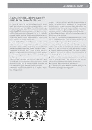 La educación popular                      91




ALGUNAS IDEAS PEDAGÓGICAS QUE LE DAN
SUSTENTO A LA EDUCACIÓN POPULAR
                                                                           8- Ayuda a concientizar sobre la importancia de respetar el
1- El punto de partida de todo proceso educativo es lo con-                tiempo y el espacio. Separa los tiempos de trabajo de los
creto, el mundo real de los sujetos participantes. Sus rela-               tiempos de ocio. Los dos son importantes y necesarios, por
ciones cotidianas, sus costumbres, sus condiciones de vida,                eso se los respeta por igual. El espacio de los encuentros
su identidad. Todo lo que constituyen sus saberes previos.                 educativos también involucra a todos los participantes.
2- El énfasis se pone en el proceso, no en el resultado.                   9- Alienta la explicitación del conflicto social, y repudia el
Propone que las personas desarrollen sus propias capaci-                   elogio vacío de la "armonía".
dades y sus propios juicios, promoviendo la participación                  10- El error es fundamental, no es enemigo de la educación
en un contexto de diálogo democrático.                                     sino un aliado del proceso. Todos los seres humanos que se
3- Separa la autoridad del criterio de verdad. Incentiva que los           equivocan lo hacen porque están aprendiendo.
educandos opinen de los temas que se tratan, sin miedo a                   11- Siempre alude al sentido de las actividades que se desa-
sanciones ni reprimendas. Al educador se lo respeta pero no                rrollan. Todo lo que se hace tiene un fundamento, una
se asigna un lugar de autoridad solo por ocupar ese lugar.                 razón de ser que merece ser conocida, aceptada o criticada.
4- Promueve la capacidad crítica y valora "la duda", "las inqui-           12- Valora la memoria de los pueblos, sus luchas, su histo-
etudes", "la multiplicación de las preguntas", y "los finales abiertos".   ria. Rescata las voces de los que siempre resistieron el
5- La EP es enemiga de las verdades cerradas, acabadas y de                avasallamiento de los poderosos.
los dogmas.                                                                13- Colabora en la construcción de un pensamiento solidario
6- Desarrolla el núcleo del buen sentido. Les propone a las                entre las personas. Ayuda a que los sujetos no se piensen
personas que confronten los discursos dominantes con su                    solo como individuos, sino como parte de colectivos.
realidad cotidiana para así evaluar por ellas mismas si son                14- Promueve la auto-evaluación permanente.
o no verdaderos. Ayuda a desnaturalizar conceptos.                         15- Su máxima educativa: La educación debe servir para la
7- Alimenta una convivencia basada en el respeto y el sen-                 transformación, no para la adaptación.
tido de la igualdad.
 