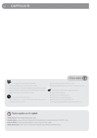 92           capítulo 6




                                                                                                                  Para saber
               Les sugerimos que vean las películas:                   ■   El cofre de los sueños (Simoca, 2007)
        ■   Shunko (Argentina, Lautaro Murúa, 1960),                   ■   Educación Popular hoy (Juan Carlos Tedesco, Capital Intelectual, 2005)
        ■   La lengua de las mariposas (España, Manuel Rivas, 1999),
        ■   Los Edukadores (Alemania, Hans Weingartner, 2005), y              Busquen en Internet los siguientes sitios:
        ■   Machuca (Chile, Andrés Word, 2005)                         ■   CEAAL www.ceaal.org
                                                                       ■   CEDEPO www.cedepo.org.ar
             Les recomendamos los libros:                              ■   CEDHNOA www.cedhnoa.org.ar
        ■   Al maestro con cariño. Paulo Freire, a diez años de su     ■   BACHILLERATO POPULAR ARBOLITO
        muerte (Tucumán, 2007)                                         www.bachilleratopopulararbolito.wordpress.com




              Textos usados en el capítulo
     Freire, Paulo. De las virtudes del educador. 1985
     Huergo, Jorge. Lo que articula lo educativo en las prácticas sociocomunitarias. INCUPO, 2003
     Kaplún, Mario. El comunicador popular. Lumen, Buenos Aires, 1996
     Moro, Wenceslao. Paulo Freire: Un educador popular que abraza la libertad, 2002.
 