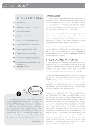 94         capítulo 7

                                                                1. INTRODUCCIÓN
                     el lenguaje de la radio                    La radio es parte de nuestra vida cotidiana. Hay quienes se
                                                                despiertan y corren a encender el receptor. Otros se informan
               1    Introducción                                escuchándola mientras van en el auto o el colectivo. También
                                                                hay quienes cocinan o limpian la casa mientras ella les hace
               2    ¿Qué es una radio AM? ¿Y una FM?            compañía. Nos alegra con su música y a veces nos entristece
                                                                con sus noticias, pero siempre está a nuestro lado.
               3    Las FM comunitarias
                                                                Hablar de la radio no es sólo mencionar ese aparato que capta
               4     El lenguaje radiofónico                    las ondas electromagnéticas que se convertirán en música,
                                                                voces y sonidos. La radio es una tecnología, un instrumento de
               5     Acerca de los géneros radiofónicos         comunicación, y un hecho cultural, espacio de producción que
                                                                representa una sociedad, o al menos parte de ella.
               6    Géneros radiofónicos periodísticos
                                                                ¿Hay una brecha entre quien "hace" la radio y quienes la
               7    Géneros radiofónicos de ficción             escuchan? Quizás, y el objetivo de este capítulo es achicar esa
                                                                brecha y hacer que quienes hoy solo tienen "antenas" de
               8    ¿Sabés quién fue Orson Welles?              receptores, se coloquen en el lugar de "emisores" y tomen el
                                                                micrófono, es decir, la palabra.
               9    Haciendo nuestro propio programa
                                                                2. ¿QUÉ ES UNA RADIO AM? ¿Y UNA FM?
              10 Las radios comunitarias de Tucumán.            La primera aplicación de la radio como instrumento de comuni-
                    Experiencias.                               cación fue en el área de la navegación marítima. Se usó para
               11   Textos para discutir                        hacer más efectivos los anuncios climáticos de manera de evitar
                                                                desastres. Hacia 1900 Guillermo Marconi dirigía con éxito las
                                                                primeras pruebas transatlánticas de esta nueva tecnología.

                                                                En nuestro país la historia de la radio comienza un 27 de agosto
                                                                del año 1920, cuando un grupo de aficionados emite la ópera
                                                                "Parsifal" de Wagner, desde una terraza cercana al teatro Coliseo
                                                                en Buenos Aires. Pero el ordenamiento oficial del espectro
                                                                radioeléctrico, es decir las decisiones sobre en qué frecuencia
                                                                transmite cada radio, llegaría recién en 1928. Ya iremos aclaran-
                                                                do todos estos términos a lo largo del capítulo.

                                                                Pero volvamos a la pregunta que motiva este apartado: ¿qué
                                                                son las radios AM y FM? Toda emisión radiofónica se propaga
                                                                por ondas electromagnéticas; según su longitud medida en
     "La radio sería el más fabuloso aparato de comuni-         Hertz, pueden ser ondas cortas, medias o largas. La emisora
     cación imaginable de la vida pública, un sistema de        pone al aire estas ondas, que chocan contra la esfera de gases
     canalización fantástico, es decir, lo sería si supiera     que envuelve la tierra (se llama ionosfera), y el aparato recep-
     no solamente transmitir, sino también recibir, por         tor las recoge cuando vuelven a la Tierra. Por ejemplo, las
     tanto, no solamente oír al radioescucha, sino tam-         transmisiones de alcance nacional son hechas en ondas
     bién hacerle hablar, y no aislarle, sino ponerse en        medias pues cubren fácilmente grandes extensiones con
     comunicación con él. La radiodifusión debería en           aceptable calidad. Las radios AM (o de Amplitud Modulada)
     consecuencia apartarse de quienes la abastecen y           tienen un alcance territorial mucho mayor que las FM (o de
     constituir a los oyentes en abastecedores".                Frecuencia Modulada), ya que estas últimas transmiten
                                                                ondas lineales, paralelas a la superficie de la tierra, y no
                                               Bertolt Brecht   aprovechan la curvatura terrestre y la reflexión en la atmós-
                                                                fera que caracterizan las emisiones de AM.
 
