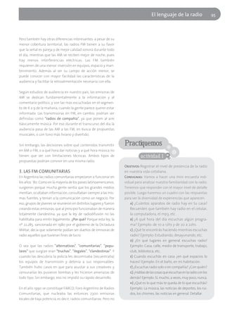 El lenguaje de la radio                    95




Pero también hay otras diferencias interesantes: a pesar de su
menor cobertura territorial, las radios FM tienen a su favor
que la señal es pareja y de mejor calidad sonora durante todo
el día, mientras que las AM se reciben mejor de noche, pues
hay menos interferencias eléctricas. Las FM también
requieren de una menor inversión en equipos, espacio y man-
tenimiento. Además al ser su campo de acción menor, se
puede conocer con mayor facilidad las características de la
audiencia y facilitar la retroalimentación necesaria con ella.

Según estudios de audiencia en nuestro país, las emisoras de
AM se dedican fundamentalmente a la información y al
comentario político, y son las más escuchadas en el segmen-
to de 6 a 9 de la mañana, cuando la gente parece querer estar
informada. Las transmisoras en FM, en cambio, podrían ser
definidas como "radios de compañía", ya que ponen al aire
básicamente música. Por eso durante el transcurso del día la
audiencia pasa de las AM a las FM, en busca de propuestas
musicales, o con tono más liviano y divertido.

Sin embargo, las decisiones sobre qué contenidos transmitir         Practiquemos
en AM o FM, o a qué hora dar noticias y a qué hora música no
tienen que ver con limitaciones técnicas. Ambos tipos de                       actividad 1
propuestas podrían convivir en una misma radio.
                                                                    Objetivos: Registrar el nivel de presencia de la radio
3. LAS FM COMUNITARIAS                                              en nuestra vida cotidiana.
En Argentina las radios comunitarias empezaron a funcionar en       Consignas: Vamos a hacer una mini encuesta indi-
los años ´80. Como en la mayoría de los países latinoamericanos,    vidual para analizar nuestra familiaridad con la radio.
surgieron porque mucha gente sentía que los grandes medios          Tenemos que responder con el mayor nivel de detalle
mentían, ocultaban información, consultaban siempre a las mis-      posible. Luego haremos un cuadro con las respuestas
mas fuentes, y tenían a la comunicación como un negocio. Por        para ver la diversidad de experiencias que aparecen.
eso, grupos de jóvenes se reunieron en distintos lugares y fueron      a) ¿Cuántos aparatos de radio hay en tu casa?
creando estas emisoras, que al principio funcionaban de manera         Recuerden que también hay radio en el celular,
totalmente clandestina, ya que la ley de radiodifusión no las          la computadora, el mp3, etc .
habilitaba para emitir legalmente. ¿Por qué? Porque esta ley, la       b) ¿A qué hora del día escuchas algún progra-
nº 22.285, sancionada en 1980 por el gobierno de la Dictadura          ma? Ejemplo: de 10 a 12hs y de 20 a 22hs.
Militar, decía que solamente podían ser dueños de emisoras de          c) ¿Qué te encontrás haciendo mientras escuchas
radio aquellos que tuvieran fines de lucro.                            radio? Ejemplo: Estudiando, desayunando, etc.
                                                                       d) ¿En qué lugares en general escuchas radio?
O sea que las radios "alternativas", "comunitarias", "popu-            Ejemplo: Casa, calle, medio de transporte, trabajo,
lares" que surgían eran "truchas", "ilegales", "clandestinas". Y       club, biblioteca, etc.
cuando las descubría la policía les decomisaba (secuestraba)           e) Cuando escuchás en casa ¿en qué espacios lo
los equipos de transmisión y detenía a sus responsables.               haces? Ejemplo: En el baño, en mi habitación.
También hubo casos en que para asustar a sus creadores y               f) ¿Escuchas radio solo o en compañía? ¿Con quién?
censurarlas les pusieron bombas y les hicieron amenazas de             g) ¿Hablas de las cosas que escuchas en la radio con los
todo tipo. Sin embargo, eso no impidió su rápido desarrollo.           demás? Ejemplo: Sí, mucho, a veces, muy poco, nunca.
                                                                       h) ¿Qué es lo que más te queda de lo que escuchás?
En el año 1990 se constituye FARCO, Foro Argentino de Radios           Ejemplo: La música, las noticias de deportes, los rui-
Comunitarias, que nucleaba las entonces 2300 emisoras                  dos, los chismes, las noticias en general. Detallar.
locales de baja potencia, es decir, radios comunitarias. Pero no
 
