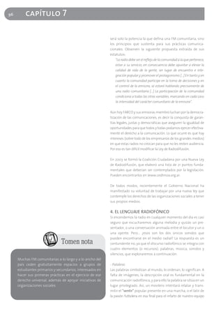96       capítulo 7

                                                           será solo la potencia la que defina una FM comunitaria, sino
                                                           los principios que sustenta para sus prácticas comunica-
                                                           cionales. Observen la siguiente propuesta extraída de sus
                                                           estatutos:
                                                               "La radio debe ser el reflejo de la comunidad a la que pertenece,
                                                               estar a su servicio; en consecuencia debe apuntar a elevar la
                                                               calidad de vida de la gente, ser lugar de encuentro e inte-
                                                               gración popular y promover el protagonismo [...] En tanto y en
                                                               cuanto la comunidad participe en la toma de decisiones y en
                                                               el control de la emisora, se estará hablando precisamente de
                                                               una radio comunitaria [...] La participación de la comunidad
                                                               condiciona a todas las otras variables, marcando en cada caso
                                                               la intensidad del carácter comunitario de la emisora".

                                                           Aún hoy FARCO y sus emisoras miembro luchan por la democra-
                                                           tización de las comunicaciones, es decir la conquista de garan-
                                                           tías legales, justas y democráticas que aseguren la igualdad de
                                                           oportunidades para que todos y todas podamos ejercer efectiva-
                                                           mente el derecho a la comunicación. Lo que ocurre es que hay
                                                           intereses (sobre todo de los empresarios de los grandes medios)
                                                           en que estas radios no crezcan para que no les resten audiencia.
                                                           Por eso es tan difícil modificar la Ley de Radiodifusión.

                                                           En 2003 se formó la Coalición Ciudadana por una Nueva Ley
                                                           de Radiodifusión, que elaboró una lista de 21 puntos funda-
                                                           mentales que deberían ser contemplados por la legislación.
                                                           Pueden encontrarlos en www.cedhnoa.org.ar.

                                                           De todos modos, recientemente el Gobierno Nacional ha
                                                           manifestado su voluntad de trabajar por una nueva ley que
                                                           contemple los derechos de las organizaciones sociales a tener
                                                           sus propios medios.

                                                           4. EL LENGUAJE RADIOFÓNICO
                                                           Si encendemos la radio en cualquier momento del día es casi
                                                           seguro que escucharemos alguna melodía y quizás un pre-
                                                           sentador, o una conversación animada entre el locutor y un o
                                                           una oyente. Pero... ¿esos son los dos únicos sonidos que
                                                           pueden encontrarse en el medio radial? La respuesta es un
                               Tomen nota                  contundente no, ya que el discurso radiofónico se integra con
                                                           cuatro elementos (o recursos): palabras, música, sonidos y
                                                           silencios, que exploraremos a continuación.
     Muchas FM comunitarias a lo largo y a lo ancho del
     país ceden gratuitamente espacios a grupos de         - Palabras
     estudiantes primarios y secundarios, interesados en   Las palabras simbolizan al mundo, lo ordenan, lo significan. A
     hacer sus primeras prácticas en el ejercicio de ese   falta de imágenes, la descripción oral es fundamental en la
     derecho universal, además de apoyar iniciativas de    comunicación radiofónica, y para ello la palabra se sitúa en un
     organizaciones sociales.                              lugar privilegiado. Así, un movilero intentará relatar y trans-
                                                           mitir el "sentir" popular presente en una marcha, o el latir de
                                                           la pasión futbolera en esa final para el infarto de nuestro equipo
 