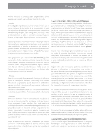 El lenguaje de la radio                  97




favorito. Pero claro, los sonidos, pueden complementarse con las
palabras y la música, lo cual nos lleva al siguiente elemento.
                                                                     5. ACERCA DE LOS GÉNEROS RADIOFÓNICOS
- Sonidos                                                            Cuando ustedes escuchan radio, seguramente pueden distin-
El investigador argentino José Luis Fernández advierte que en        guir una noticia de una publicidad, un monólogo humorístico o
cierto momento de las teorías de la comunicación, el ruido           una transmisión de fútbol. ¿Por qué? Porque cada una de esas
fue expulsado del mensaje, considerado como interferencia            piezas de comunicación tiene sus propias características,
entre emisor y receptor, y por consiguiente, reducido a mero         reglas, formas, y modo de combinar los elementos del lenguaje
problema técnico. La radio, en cambio, le reserva un lugar re-       de la radio. En la televisión pasa lo mismo: una telenovela, un
levante ya que sugiere dos dimensiones: tiempo y espacio.            noticiero, un talk show son claramente diferentes en nuestra
                                                                     cultura: nos acostumbramos a su estética y temas. Según la
La descripción de la marcha del movilero del ejemplo anterior        semiología, disciplina dentro de las ciencias de la comuni-
tiene otra fuerza según vaya acompañada o no de ruidos de la         cación, como vimos en el capítulo 3, estos "moldes" que tienen
calle, redoblantes o bombas de estruendo que señalen la              ciertas características fáciles de reconocer se llaman "géneros".
presencia de los manifestantes. O los cánticos de la tribuna
que nos transportan mágicamente a la "popular" o a la can-           Ricardo Haye entiende por género radiofónico "cada uno de
cha, junto con nuestros jugadores preferidos.                        los modos de organizar los distintos elementos del mensaje
                                                                     radiofónico -especialmente la palabra- de manera que la
Sólo agregaremos que a esos sonidos "del ambiente", pueden           estructura resultante pueda ser reconocida como perteneciente
sumarse los efectos especiales: un tic-tac marcando el tiempo        a una modalidad característica de la creación y difusión
que resta para responder una pregunta en un concurso, un             radiofónica".
conocido "chan" subrayando irónicamente alguna contribu-
ción. Ya que estamos acostumbrados a hablar y que nos                Según este autor mendocino podemos establecer tres
hablen, sería interesante intentar hacer una historia sola-          géneros: 1. Informativo; 2. Interpretativo o de opinión; 3.
mente usando sonidos. ¿Se animan?                                    Recreativo. Además, dentro de cada género podemos distin-
                                                                     guir diversos formatos. Por ejemplo, en el género informativo
- Música                                                             se engloban el flash informativo -pocas noticias cortas leídas
Este elemento puede llegar a cumplir funciones de diferente          una detrás de otra- pero también la entrevista. En el género
grado de complejidad: intervenir como ráfaga marcando los            de opinión podemos incluir los editoriales, como vimos en el
bloques de un programa, puede describir un ambiente o                capítulo 5, y en el género recreativo reconocemos, entre otros,
paisaje, contribuir a suscitar un clima emocional o subrayar el      las trivias o los ping pong de preguntas y respuestas.
carácter de un personaje.
Claro está que también cumple una función eminentemente              En la tarea del periodista radial la noción de género resulta
recreativa, de goce estético. Podemos escucharla y disfrutarla.      imprescindible, ya que en su práctica constantemente lee,
                                                                     escribe y reescribe textos en los que se vuelca información de
- Silencios                                                          diversas fuentes: entrevistas, observación directa, encuestas,
En la radio el silencio tiene un valor semejante al que se le da     archivo, agencias, etc. Pensar en función de géneros facilita la
en una partitura musical. Así será pausa, contrapunto, con-          organización del trabajo de quien hace radio en la construcción
traste, subrayado. Si algo más hace falta para ponerlo de            de la noticia. Pero también facilita la escucha, la que responde
relieve pensemos en la tensión expectante generada por una           a un acuerdo implícito entre el periodista, el medio y el oyente.
pregunta crucial, o el elocuente silencio luego de una rev-
elación inesperada. O recordemos aquella chacarera, que              En resumen, los géneros encausan y facilitan la tarea del comuni-
dice: "Cantor para cantar/si nada dicen tus versos,/ay! ¿para        cador, cumplen una función social de reconocimiento, y funcionan
qué/vas a callar al silencio?/Si es el silencio un cantor/lleno de   también como horizonte de expectativas para los oyentes.
duendes en la voz."
                                                                     6. GÉNEROS RADIOFÓNICOS PERIODÍSTICOS
Antes de terminar este apartado, subrayemos que nuestra              ¿Les ha sucedido alguna vez que interrumpieran su programa
aspiración será la de equilibrar de manera armónica estos            favorito para pasar alguna noticia de último momento? Es
cuatro elementos, evitando la presencia desmesurada de               que la radio trabaja con la urgencia de la instantaneidad, por
alguno de ellos.
 