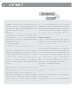 98        capítulo 7

                                                                        Practiquemos
                                                                                    actividad 2


     Objetivos: : Conocer aspectos fundamentales del                cho a que me crean lo que me pasa?. Eso es solo un ejemplo.
     lenguaje radiofónico y sus elementos constitutivos.            Pero esa historia tiene que combinarse con algún otro ele-
     Ejercer la combinación de elementos para construir un          mento, o más de un elemento, una música de fondo, un efec-
     mensaje en distintos formatos.                                 to de sonido, silencios llenos de significados, etc. Recordemos
     Consignas:                                                     que en la radio el relato se enriquece cuando a las palabras las
     1- Escuchemos un fragmento de algún programa                   acompañamos con otros sonidos que ilustren.
     radiofónico y hagamos un listado de los elementos que lo
     componen. Música que pasan, los diálogos entre los locu-       Para esto es necesario:
     tores, los efectos de sonido, los chistes y chimentos, los     I- Elegir un tema que les gustaría tratar. Puede ser
     silencios o todo eso junto.                                    cualquiera, pero nos tiene que servir como base para
     En una tabla consignemos                                       reflexionar sobre algún derecho.
     a)- ¿Para qué se usa cada uno de ellos?
     b)- Ordenen esos elementos del más al menos usado.             II- Hacer un breve guión escrito con las partes que va a
                                                                    tener el programa. Por ejemplo, Inicio con relato oral
     2-Tomen un fragmento musical, algunos efectos de               "texto x ", termina "texto x", efecto de sonido 1, sigue texto
     sonido, naturales o grabados, juntensé con un amigo y          h, a la mitad de texto h va efecto de sonido 2, sigue texto
     hagan un pequeño programa temático de no más de dos            j, final con fragmento musical canción pepita. Eso nos va
     minutos. Cuenten una pequeña historia que se pueda             a servir para tener en nuestra mente la estructura del pro-
     tomar para reflexionar sobre los derechos. Puede ser una       grama, cómo empieza, cómo sigue, cómo lo remato.
     anécdota, algo vivido por uno mismo, o una gran tragedia       III- Hacer un listado de elementos necesarios. Una, dos
     de la que estemos informados. Puede empezar así por            voces, o más, efecto de sonido, tema musical, etc
     ejemplo:                                                       IV- Ordenarlos según el guión. Ensayarlo.
                                                                    V- Grabarlo
     El otro día fui a tomar el colectivo, estaba atrasado porque
     llegaba tarde a una prueba que tenía. Esperé 45 minutos,       3- Si tuvieran su propio programa de radio, ¿Qué título le
     y cuando el bondi pasó estaba abarrotado de gente, no          pondrían?
     paró. Encima vinieron tres juntos, ninguno paró. Ya no
     podía esperar, me tuve que ir en taxi, llegué tarde y me       Hagan una ficha explicando Tema, Destinatario,
     pusieron un UNO. Y la profesora de Literatura no me creyó      Duración, AM o FM.
     lo que le conté. Yo pienso, y ¿acaso no tengo derecho a via-   deportes, los ruidos, los chismes, las noticias en general.
     jar dignamente y a un precio accesible?, ¿Y no tengo dere-     Detallar.
 