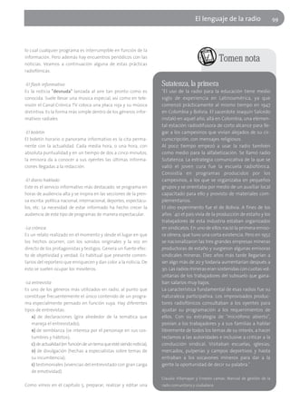 El lenguaje de la radio                     99




lo cual cualquier programa es interrumpible en función de la
información. Pero además hay encuentros periódicos con las
noticias. Veamos a continuación alguna de estas prácticas
                                                                                                        Tomen nota
radiofónicas.

-El flash informativo                                                   Sutatenza, la primera
Es la noticia "desnuda" lanzada al aire tan pronto como es              "El uso de la radio para la educación tiene medio
conocida. Suele llevar una música especial, así como en tele-           siglo de experiencia en Latinoamérica, ya que
visión el Canal Crónica TV coloca una placa roja y su música            comenzó prácticamente al mismo tiempo en 1947
distintiva. Es la forma más simple dentro de los géneros infor-         en Colombia y Bolivia. El sacerdote Joaquín Salcedo
mativos radiales.                                                       instaló en aquel año, allá en Colombia, una elemen-
                                                                        tal estación radiodifusora de corto alcance para lle-
-El boletín                                                             gar a los campesinos que vivían alejados de su cir-
El boletín horario o panorama informativo es la cita perma-             cunscripción, con mensajes religiosos.
nente con la actualidad. Cada media hora, o una hora, con               Al poco tiempo empezó a usar la radio también
absoluta puntualidad y en un tiempo de dos a cinco minutos,             como medio para la alfabetización. Se llamó radio
la emisora da a conocer a sus oyentes las últimas informa-              Sutatenza. La estrategia comunicativa de la que se
ciones llegadas a la redacción.                                         valió el joven cura fue la escuela radiofónica.
                                                                        Consistía en programas producidos por los
-El diario hablado                                                      campesinos, a los que se organizaba en pequeños
Este es el servicio informativo más destacado; se programa en           grupos y se orientaba por medio de un auxiliar local
horas de audiencia alta y se inspira en las secciones de la pren-       capacitado para ello y provisto de materiales com-
sa escrita: política nacional, internacional, deportes, espectácu-      plementarios.
los, etc. La necesidad de estar informado ha hecho crecer la            El otro experimento fue el de Bolivia. A fines de los
audiencia de este tipo de programas de manera espectacular.             años ´40 el país vivía de la producción de estaño y los
                                                                        trabajadores de esta industria estaban organizados
-La crónica                                                             en sindicatos. En uno de ellos nació la primera emiso-
Es un relato realizado en el momento y desde el lugar en que            ra obrera, que tuvo una corta existencia. Pero en 1952
los hechos ocurren, con los sonidos originales y la voz en              se nacionalizaron las tres grandes empresas mineras
directo de los protagonistas y testigos. Genera un fuerte efec-         productoras de estaño y surgieron algunas emisoras
to de objetividad y verdad. Es habitual que presente comen-             sindicales mineras. Diez años más tarde llegarían a
tarios del reportero que enriquecen y dan color a la noticia. De        ser algo más de 20 y todavía aumentarían después a
esto se suelen ocupar los movileros.                                    30. Las radios mineras eran sostenidas con cuotas vol-
                                                                        untarias de los trabajadores del subsuelo que gana-
-La entrevista                                                          ban salarios muy bajos.
Es uno de los géneros más utilizados en radio, al punto que             La característica fundamental de esas radios fue su
constituye frecuentemente el único contenido de un progra-              naturaleza participativa. Los improvisados produc-
ma especialmente pensado en función suya. Hay diferentes                tores radiofónicos consultaban a los oyentes para
tipos de entrevistas:                                                   ajustar su programación a los requerimientos de
    a) de declaraciones (gira alrededor de la temática que              ellos. Con su estrategia de "micrófono abierto",
    maneja el entrevistado);                                            ponían a los trabajadores y a sus familias a hablar
    b) de semblanza (se interesa por el personaje en sus cos-           libremente de todos los temas de su interés, a hacer
    tumbres y hábitos);                                                 reclamos a las autoridades e inclusive a criticar a la
    c) de actualidad (en función de un tema que esté siendo noticia);   conducción sindical. Visitaban escuelas, iglesias,
    d) de divulgación (hechas a especialistas sobre temas de            mercados, pulperías y campos deportivos y hasta
    su incumbencia);                                                    entraban a los socavones mineros para dar a la
    e) testimoniales (vivencias del entrevistado con gran carga         gente la oportunidad de decir su palabra."
    de emotividad).
                                                                        Claudia Villamayor y Ernesto Lamas: Manual de gestión de la
Como vimos en el capítulo 5, preparar, realizar y editar una            radio comunitaria y ciudadana
 