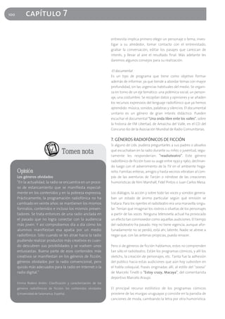 100         capítulo 7

                                                                  entrevista implica primero elegir un personaje o tema, inves-
                                                                  tigar a su alrededor, tomar contacto con el entrevistado,
                                                                  grabar la conversación, editar los pasajes que carezcan de
                                                                  interés, y llevar al aire el resultado final. Más adelante les
                                                                  daremos algunos consejos para su realización.

                                                                  -El documental
                                                                  Es un tipo de programa que tiene como objetivo formar
                                                                  además de informar, ya que tiende a abordar temas con mayor
                                                                  profundidad, sin las urgencias habituales del medio. Se organi-
                                                                  za en torno de un eje temático: una polémica social, un person-
                                                                  aje, una costumbre. Se recopilan datos y opiniones y se añaden
                                                                  los recursos expresivos del lenguaje radiofónico que ya hemos
                                                                  aprendido: música, sonidos, palabras y silencios. El documental
                                                                  unitario es un género de gran interés didáctico. Pueden
                                                                  escuchar el documental "Una onda libre ente los valles", sobre
                                                                  la historia de FM Libertad, de Amaicha del Valle, en el CD del
                                                                  Concurso 60 de la Asociación Mundial de Radio Comunitarias.

                                                                  7. GÉNEROS RADIOFÓNICOS DE FICCIÓN
                                                                  Si alguno de Uds. pudiera preguntarles a sus padres o abuelos

                                      Tomen nota                  qué escuchaban en la radio durante su niñez o juventud, segu-
                                                                  ramente les responderían: "readioteatro". Este género
                                                                  radiofónico de ficción tuvo su auge entre 1930 y 1960, declinan-
                                                                  do luego con el advenimiento de la TV en el ambiente hoga-
      Opinión                                                     reño. Familias enteras, amigos y hasta vecinos vibraban al com-
      Los géneros olvidados                                       pás de las aventuras de Tarzán o riéndose de las creaciones
      "En la actualidad, la radio se encuentra en un proce-       humorísticas de Niní Marshall, Fidel Pintos o Juan Carlos Mesa.
      so de estancamiento que se manifiesta especial-
      mente en los contenidos y en la pobreza expresiva.          Los diálogos, la acción y sobre todo las voces y sonidos genera-
      Prácticamente, la programación radiofónica no ha            ban un estado de ánimo particular según qué emisión se
      cambiado en veinte años: se mantienen los mismos            tratara. Para los oyentes el radioteatro era una maravilla singu-
      formatos, contenidos e incluso los mismos presen-           lar. Tenían que imaginar los rostros o siluetas de los personajes
      tadores. Se trata entonces de una radio anclada en          a partir de las voces. Ninguna telenovela actual ha provocado
      el pasado que no logra conectar con la audiencia            un efecto tan conmovedor como aquellas audiciones. El tiempo
      más joven. Y así comprobamos día a día cómo los             del radioteatro ha pasado. Hoy no tiene vigencia, aunque afor-
      alumnos manifiestan esa apatía por un medio                 tunadamente no se perdió, está ahí, latente. Nadie se atreve a
      radiofónico. Sólo cuando se les atrae hacia la radio        negar que, con las antenas propicias, pueda renacer.
      pudiendo realizar productos más creativos es cuan-
      do descubren sus posibilidades y se vuelven unos            Pero si de géneros de ficción hablamos, estos no comprenden
      entusiastas. Buena parte de esos contenidos más             tan sólo el radioteatro. Están los programas cómicos, y allí los
      creativos se manifiestan en los géneros de ficción,         sketchs, la creación de personajes, etc. Tanta fue la adhesión
      géneros olvidados por la radio convencional, pero           del público hacia estas audiciones que aún hoy subsisten en
      quizás más adecuados para la radio en Internet o la         el habla coloquial, frases originadas allí, al estilo del "oooso"
      radio digital."                                             de Marcelo Tinelli o "Estoy crazy, Macaya", del comentarista
                                                                  deportivo Marcelo Araujo.
      Emma Rodero Antón: Clasificación y caracterización de los
      géneros radiofónicos de ficción: los contenidos olvidados   El principal recurso estilístico de los programas cómicos
      (Universidad de Salamanca, España).                         proviene de las murgas uruguayas y consiste en la parodia de
                                                                  canciones de moda, cambiando la letra por otra humorística.
 