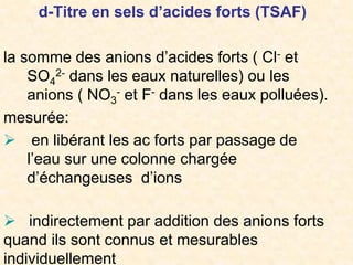 d-Titre en sels d’acides forts (TSAF)
la somme des anions d’acides forts ( Cl- et
SO4
2- dans les eaux naturelles) ou les
anions ( NO3
- et F- dans les eaux polluées).
mesurée:
 en libérant les ac forts par passage de
l’eau sur une colonne chargée
d’échangeuses d’ions
 indirectement par addition des anions forts
quand ils sont connus et mesurables
individuellement
 