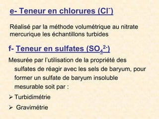 e- Teneur en chlorures (Cl-)
f- Teneur en sulfates (SO4
2-)
Mesurée par l’utilisation de la propriété des
sulfates de réagir avec les sels de baryum, pour
former un sulfate de baryum insoluble
mesurable soit par :
 Turbidimétrie
 Gravimétrie
Réalisé par la méthode volumétrique au nitrate
mercurique les échantillons turbides
 