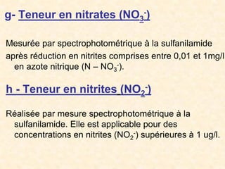 g- Teneur en nitrates (NO3
-)
Mesurée par spectrophotométrique à la sulfanilamide
après réduction en nitrites comprises entre 0,01 et 1mg/l
en azote nitrique (N – NO3
-).
h - Teneur en nitrites (NO2
-)
Réalisée par mesure spectrophotométrique à la
sulfanilamide. Elle est applicable pour des
concentrations en nitrites (NO2
-) supérieures à 1 ug/l.
 