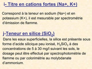 i- Titre en cations fortes (Na+, K+)
Correspond à la teneur en sodium (Na+) et en
potassium (K+), il est mesurable par spectrométrie
d’émission de flamme.
j-Teneur en silice (SiO2)
Dans les eaux superficielles, la silice est présente sous
forme d’acide silicique peu ionisé, H2SiO3 à des
concentrations de 5 à 30 mg/l suivant les sols, le
dosage peut être effectué par spectrophotométrie de
flamme ou par colorimétrie au molybdanate
d’ammonium.
 