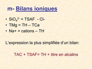 m- Bilans ioniques
• SiO4
2- = TSAF - Cl-
• TMg = TH – TCa
• Na+ = cations – TH
L’expression la plus simplifiée d’un bilan:
TAC + TSAF= TH + titre en alcalins
 