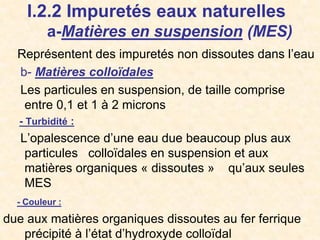 I.2.2 Impuretés eaux naturelles
a-Matières en suspension (MES)
Représentent des impuretés non dissoutes dans l’eau
b- Matières colloïdales
Les particules en suspension, de taille comprise
entre 0,1 et 1 à 2 microns
- Turbidité :
L’opalescence d’une eau due beaucoup plus aux
particules colloïdales en suspension et aux
matières organiques « dissoutes » qu’aux seules
MES
- Couleur :
due aux matières organiques dissoutes au fer ferrique
précipité à l’état d’hydroxyde colloïdal
 