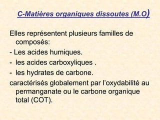C-Matières organiques dissoutes (M.O)
Elles représentent plusieurs familles de
composés:
- Les acides humiques.
- les acides carboxyliques .
- les hydrates de carbone.
caractérisés globalement par l’oxydabilité au
permanganate ou le carbone organique
total (COT).
 