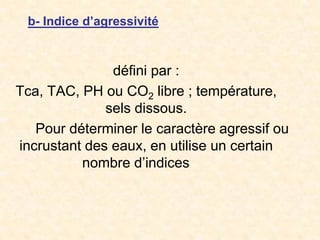 b- Indice d’agressivité
défini par :
Tca, TAC, PH ou CO2 libre ; température,
sels dissous.
Pour déterminer le caractère agressif ou
incrustant des eaux, en utilise un certain
nombre d’indices
 