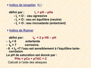 Indice de langelier (IL) :
défini par : IL = pH – pHs
- IL < O : eau agressive
- IL = O : eau en équilibre (neutre)
- IL > O : eau incrustante (entartrant)
Indice de Ryznar
défini par: IR = 2 p HS – pH
- IR < 6 entartante
- IR > 7 corrosive.
- 6 < IR <7 l’eau est sensiblement à l’équilibre tarte-
corrosion
Le pH de saturation est donné par :
PHs = pCa + pTAC + C
Calculé à l’aide des abaques
 