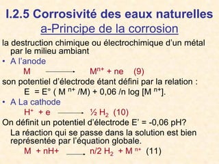 I.2.5 Corrosivité des eaux naturelles
a-Principe de la corrosion
la destruction chimique ou électrochimique d’un métal
par le milieu ambiant
• A l’anode
M Mn+ + ne (9)
son potentiel d’électrode étant défini par la relation :
E = E° ( M n+ /M) + 0,06 /n log [M n+].
• A La cathode
H+ + e ½ H2 (10)
On définit un potentiel d’électrode E’ = -0,06 pH?
La réaction qui se passe dans la solution est bien
représentée par l’équation globale.
M + nH+ n/2 H2 + M n+ (11)
 