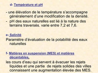 d- Température et pH
- une élévation de le température s’accompagne
généralement d’une modification de la densité.
- pH des eaux naturelles est lié à la nature des
terrains traversés. varie entre 7,2 et 7,6.
e- Salinité
Paramètre d’évaluation de la potabilité des eaux
naturelles
f- Matières en suspension (MES) et matières
décantables.
les cours d’eau qui servent à évacuer les rejets
liquides et une partie de rejets solides des villes
connaissent une augmentation élevée des MES.
 