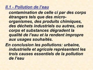 II.1 - Pollution de l’eau
contamination de celle ci par des corps
étrangers tels que des micro-
organismes, des produits chimiques,
des déchets industriels ou autres, ces
corps et substances dégradent la
qualité de l’eau et la rendent impropre
aux usages souhaités.
En conclusion les pollutions: urbaine,
industrielle et agricole représentent les
trois causes essentiels de la pollution
de l’eau
 