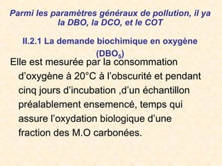 Parmi les paramètres généraux de pollution, il ya
la DBO, la DCO, et le COT
II.2.1 La demande biochimique en oxygène
(DBO5)
Elle est mesurée par la consommation
d’oxygène à 20°C à l’obscurité et pendant
cinq jours d’incubation ,d’un échantillon
préalablement ensemencé, temps qui
assure l’oxydation biologique d’une
fraction des M.O carbonées.
 