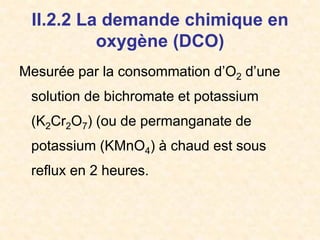 II.2.2 La demande chimique en
oxygène (DCO)
Mesurée par la consommation d’O2 d’une
solution de bichromate et potassium
(K2Cr2O7) (ou de permanganate de
potassium (KMnO4) à chaud est sous
reflux en 2 heures.
 