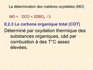 La détermination des matières oxydables (MO)
MO = DCO + 2DBO5 / 3
II.2.3 Le carbone organique total (COT)
Déterminé par oxydation thermique des
substances organiques, càd par
combustion à des T°C assez
élevées.
 