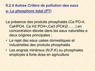 II.2.4 Autres Critère de pollution des eaux
a- Le phosphore total (PT)
La présence des produits phosphatés (Ca PO-4,
CaHPO4, Ca H2 PO4+,Ca3 (PO4)2……) en
concentration élevée dans les eaux naturelles a
deux origines principales :
• Le rejet des eaux usées domestiques et
industrielles des produits phosphatés
• Les engrais minéraux (N,P,K) ou phosphates
employés à forte dose en agriculture
 