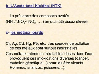 b- L’Azote total Kjeldhal (NTK)
La présence des composés azotés
(NH 4
+,NO2
2-,NO3
-,….) en quantité assez élevée
c- les métaux lourds
Cr, Ag, Cd, Hg, Pb, etc…les sources de pollution
de ces métaux sont surtout industrielles
Ces métaux même en très faibles doses dans l’eau
provoquent des intoxications diverses (cancer,
mutation génétique…) pour les être vivants
Hommes, animaux, poissons…).
 