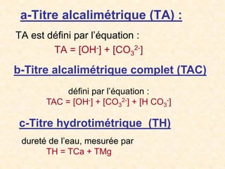 a-Titre alcalimétrique (TA) :
TA est défini par l’équation :
TA = [OH-] + [CO3
2-]
b-Titre alcalimétrique complet (TAC)
défini par l’équation :
TAC = [OH-] + [CO3
2-] + [H CO3
-]
c-Titre hydrotimétrique (TH)
dureté de l’eau, mesurée par
TH = TCa + TMg
 
