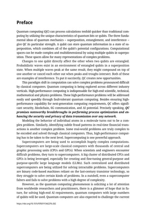 Preface
Quantum computing (QC) can process calculations tenfold quicker than traditional com-
puting by utilizing the unique characteristics of quantum bits or qubits. The three funda-
mental ideas of quantum mechanics – superposition, entanglement, and interference –
give QC its particular strength. A qubit can store quantum information in a state of su-
perposition, which combines all of the qubit’s potential configurations. Computational
spaces can be made complex and multidimensional by using multiple qubits in superpo-
sition. These spaces allow for many representations of complex problems.
Changes to one qubit directly affect the other when two qubits are entangled.
Probabilistic waves exist in an environment of entangled qubits in a superposition
state. When multiple waves peak at the same result, they might compound on top of
one another or cancel each other out when peaks and troughs intersect. Both of these
are examples of interference. To put it succinctly, QC creates new opportunities.
This paradigm shift in computation can solve complex problems pronounced difficult
by classical computers. Quantum computing is being explored across different industry
verticals. High-performance computing is indispensable for high-end scientific, technical,
mathematical and physics problems. These high-performance problems will be addressed
easily and speedily through fault-tolerant quantum computing. Besides ensuring high-
performance capability for next-generation computing requirements, QC offers signifi-
cant security, blockchain, 6G communication, and AI potential. Precisely speaking, QC
promises noteworthy breakthroughs in performing process optimization and en-
hancing the security and privacy of data transmission over any network.
Modeling the behavior of individual atoms in a molecule turns out to be a com-
plex problem. Similarly, identifying subtle fraud patterns in real-time financial trans-
actions is another complex problem. Some real-world problems are truly complex to
be encoded and solved through classical computers. Thus, high-performance comput-
ing has to be taken to the next level. Supercomputing is one powerful approach.
Supercomputers are being used to accomplish hugely complex computations.
Supercomputers are large-scale classical computers with thousands of central and
graphic processing units (CPUs and GPUs). When scientists and engineers encounter
difficult problems, they turn to supercomputers. A big cluster of distributed CPUs and
GPUs is being leveraged, especially for creating and fine-tuning general-purpose and
purpose-specific large language models (LLMs). Such centralized and distributed
supercomputers are being utilized for solving intractable problems. Supercomputers
are binary code-based machines reliant on the last-century transistor technology, so
they struggle to solve certain kinds of problems. In a nutshell, even a supercomputer
falters and fails to solve problems with a high degree of complexity.
However, as the quantum computing phenomenon is soliciting a lot of attention
from worldwide researchers and practitioners, there is a glimmer of hope that in fu-
ture, for solving high-end AI requirements, quantum computers with large numbers
of qubits will be used. Quantum computers are also expected to challenge the current
https://doi.org/10.1515/9783111342276-202
 