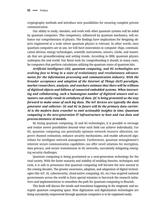 cryptography methods and introduce new possibilities for ensuring complete private
communication.
Our ability to study, simulate, and work with other quantum systems will be aided
by quantum computers. This competency, influenced by quantum mechanics, will en-
hance our comprehension of physics. The findings have implications for designing ob-
jects engineered at a scale where quantum physics is relevant. In other words, once
quantum computers are in use, we will have innovations in computer chips, communi-
cation devices, energy technologies, scientific instruments, sensors, clocks, and materi-
als that are groundbreaking and setting trends. According to IBM, quantum physics
underpins the real world. Our finest tools for comprehending it should, in many cases,
be computers that perform calculations utilizing the quantum states of quantum bits.
Artificial intelligence (AI), quantum computing, and 6G technologies are
evolving fast to bring in a suite of evolutionary and revolutionary advance-
ments for the information processing and communication industry. With the
broader acceptance and adoption of the Internet of Things (IoT) paradigm,
market researchers, analysts, and watchers estimate that there will be trillions
of digitized objects and billions of connected embedded systems. When interact-
ing and collaborating, such a humungous number of digitized sensors and ac-
tuators can easily result in zettabytes of data. QC is being presented as the way
forward to make sense of such big data. The IoT devices are typically the data
generator and collector; 5G and 6G in future will be the primary data carrier.
AI is the modern data cruncher to emit actionable insights in time. Quantum
computing is the next-generation IT infrastructure to host and run data and
process-intensive AI models.
By fusing quantum computing, AI and 6G technologies, it is possible to envisage
and realize newer possibilities beyond what each field can achieve individually. For
6G, quantum computing can potentially optimize network resource allocation, im-
prove channel estimation, enhance security mechanisms, and enable advanced algo-
rithms for intelligent network management. Furthermore, quantum entanglement’s
inherent secure communication capabilities can offer novel solutions for encryption,
data privacy, and secure transmission in 6G networks, succulently mitigating emerg-
ing security challenges.
Quantum computing is being proclaimed as a next-generation technology for the
total society. With the faster maturity and stability of enabling theories, techniques and
tools, it is safe to pronounce that quantum computing will become the new normal in
the coming decades. The greater awareness, adoption, and adaptation of digital technol-
ogies (the IoT, AI, cybersecurity, cloud-native computing, 6G, etc.) has inspired national
governments across the world to form special missions to fast-track the research initia-
tives and implementations to smoothen the path for quantum computing to flourish.
This book will discuss the trends and transitions happening in the enigmatic and en-
ergetic quantum computing space. How digitization and digitalization technologies are
being succulently empowered through quantum computers is to be explained easily.
VI Preface
 