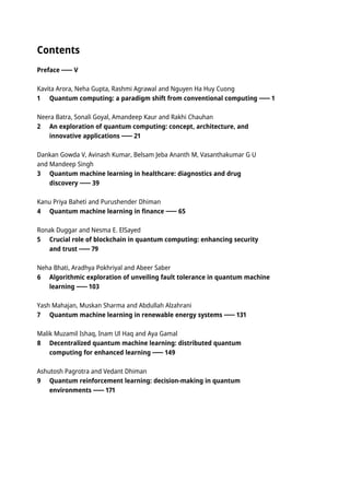 Contents
Preface V
Kavita Arora, Neha Gupta, Rashmi Agrawal and Nguyen Ha Huy Cuong
1 Quantum computing: a paradigm shift from conventional computing 1
Neera Batra, Sonali Goyal, Amandeep Kaur and Rakhi Chauhan
2 An exploration of quantum computing: concept, architecture, and
innovative applications 21
Dankan Gowda V, Avinash Kumar, Belsam Jeba Ananth M, Vasanthakumar G U
and Mandeep Singh
3 Quantum machine learning in healthcare: diagnostics and drug
discovery 39
Kanu Priya Baheti and Purushender Dhiman
4 Quantum machine learning in finance 65
Ronak Duggar and Nesma E. ElSayed
5 Crucial role of blockchain in quantum computing: enhancing security
and trust 79
Neha Bhati, Aradhya Pokhriyal and Abeer Saber
6 Algorithmic exploration of unveiling fault tolerance in quantum machine
learning 103
Yash Mahajan, Muskan Sharma and Abdullah Alzahrani
7 Quantum machine learning in renewable energy systems 131
Malik Muzamil Ishaq, Inam Ul Haq and Aya Gamal
8 Decentralized quantum machine learning: distributed quantum
computing for enhanced learning 149
Ashutosh Pagrotra and Vedant Dhiman
9 Quantum reinforcement learning: decision-making in quantum
environments 171
 