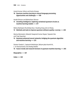 Umesh Kumar Lilhore and Sarita Simaiya
10 Quantum machine learning in natural language processing:
opportunities and challenges 199
Hardik Dhiman and Maheshwar Dhiman
11 Unveiling intelligence: exploring variational quantum circuits as
machine learning models 217
Mahsa Radnejad, Khushdeep Kaur, Houbing Song and Lei Zhang
12 Methods and tools to improve quantum software quality: a survey 245
Manisa Manoswini, Debasish Swapnesh Kumar Nayak, Tejaswini Das
and Tripti Swarnkar
13 Quantum-enhanced neural networks: bridging the quantum algorithm
and machine learning 273
Dankan Gowda V., Saptarshi Mukherjee, Belsam Jeba Ananth M.,
L. Sri Ramachandra and Shafiqul Abidin
14 Future trends and research horizons in quantum machine learning 293
Biographies 321
Index 323
VIII Contents
 