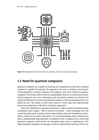 1.2 Need for quantum computers
Quantum computers are capable of resolving any computational issue that a classical
computer is capable of resolving. The opposite is also true, according to the Church-
Turing hypothesis: classical computers can address every issue related to quantum
computers. This means that in terms of computability, they are no better than conven-
tional computers, but some challenging and intractable problems are beyond the
speed and efficiency of current conventional computers. More processing power is re-
quired for this. This ability to solve these issues in a short span with exponentially
lower time complexity is referred to “quantum supremacy.”
Peter Shor signified that quantum mechanics is able to resolve mentioned issues
remarkably much rapidly – like in fraction of seconds – while remaining cool. The
created formulas made it quick to factor large numbers. Since the foundation of calcu-
lations, chance of an atom’s state prior to its actual knowledge, these could process
data in exponentially large quantities. In addition to this, it explains how a real-world
quantum computer could decode the classified codes used in cryptanalysis. This
might jeopardize prudence of messages as well as ciphered data and may reveal con-
Figure 1.2: Representation of atoms, electrons, photons, and ions in quantum computing.
4 Kavita Arora et al.
 