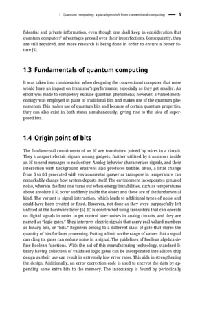 fidential and private information, even though one shall keep in consideration that
quantum computers’ advantages prevail over their imperfections. Consequently, they
are still required, and more research is being done in order to ensure a better fu-
ture [5].
1.3 Fundamentals of quantum computing
It was taken into consideration when designing the conventional computer that noise
would have an impact on transistor’s performance, especially as they get smaller. An
effort was made to completely exclude quantum phenomena; however, a varied meth-
odology was employed in place of traditional bits and makes use of the quantum phe-
nomenon. This makes use of quantum bits and because of certain quantum properties,
they can also exist in both states simultaneously, giving rise to the idea of super-
posed bits.
1.4 Origin point of bits
The fundamental constituents of an IC are transistors, joined by wires in a circuit.
They transport electric signals among gadgets, further utilized by transistors inside
an IC to send messages to each other. Analog behavior characterizes signals, and their
interaction with background environs also produces babble. Thus, a little change
from 0 to 0.1 generated with environmental quaver or transpose in temperature can
remarkably change how system deports itself. The environment incorporates genus of
noise, wherein the first one turns out when energy instabilities, such as temperatures
above absolute 0 K, occur suddenly inside the object and these are of the fundamental
kind. The variant is signal interaction, which leads to additional types of noise and
could have been created or fixed. However, not done as they were purposefully left
unfixed at the hardware layer [6]. IC is constructed using transistors that can operate
on digital signals in order to get control over noises in analog circuits, and they are
named as “logic gates.” They interpret electric signals that carry real-valued numbers
as binary bits, or “bits.” Registers belong to a different class of gate that stores the
quantity of bits for later processing. Putting a limit on the range of values that a signal
can cling to, gates can reduce noise in a signal. The guidelines of Boolean algebra de-
fine Boolean functions. With the aid of this manufacturing technology, standard li-
brary having collection of validated logic gates can be incorporated into silicon chip
design as their use can result in extremely low error rates. This aids in strengthening
the design. Additionally, an error correction code is used to encrypt the data by ap-
pending some extra bits to the memory. The inaccuracy is found by periodically
1 Quantum computing: a paradigm shift from conventional computing 5
 