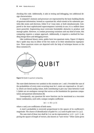 checking this code. Additionally, it aids in testing and debugging, two additional de-
sign characteristics.
A computer’s memory and processor are represented by the basic building blocks
of quantum information, termed as a quantum bit, which stands in for subatomic par-
ticles like atoms and electrons. Either 0 or 1 may exist, or both simultaneously. Com-
pared to the most sophisticated supercomputers currently in use, it is a million times
more powerful. Engineering must overcome formidable obstacles to produce and
manage qubits. However, to combat processing variations and any kind of noise, this
computing requires a unique approach. Additionally, it requires a method for han-
dling design flaws and debugging errors.
Like traditional binary states, qubits have two quantum states. Figure 1.3 depicts
that a qubit may stay in either of the two states or in their simultaneous superposi-
tion. These quantum states are depicted with the help of technique known as the
Dirac notation [7].
The state labels between two symbols in this notation are | and ). Provided the sum of
the probabilities of every state occurring must be 1, states are expressed as |0) and |
1), which are literal analog values, both contributing to give any value between 0 and
1. Qubits are an analogous concept that serves as the foundation for quantum compu-
tation and quantum information [8].
Consequently, any quantum bit wave function can be mentioned as a two-state
linear combination, each with a unique complex coefficient:
jwÞ = x j0Þ + y j1Þ
where x and y are coefficients of both states.
A state’s probability is inversely proportional to the square of its coefficient’s
magnitude. The chance of identification of qubit 0 is |x|2 and of qubit state 1 is |y|2.
The sum total of these two shall be 1 or can be represented as |x|2 + |y|2 = 1, de-
picting the square of length of vectors, also known as “unit vector.” Other name given
Figure 1.3: Qubit in quantum computing.
6 Kavita Arora et al.
 