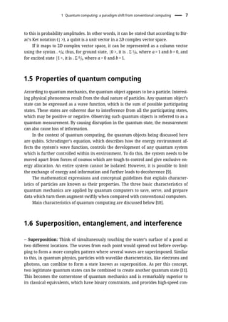 to this is probability amplitudes. In other words, it can be stated that according to Dir-
ac’s Ket notation (| >), a qubit is a unit vector in a 2D complex vector space.
If it maps to 2D complex vector space, it can be represented as a column vector
using the syntax . a=b; thus, for ground state, |0 >, it is . Σ 1=0, where a = 1 and b = 0, and
for excited state |1 >, it is . Σ 0=1, where a = 0 and b = 1.
1.5 Properties of quantum computing
According to quantum mechanics, the quantum object appears to be a particle. Interest-
ing physical phenomena result from the dual nature of particles. Any quantum object’s
state can be expressed as a wave function, which is the sum of possible participating
states. These states are coherent due to interference from all the participating states,
which may be positive or negative. Observing such quantum objects is referred to as a
quantum measurement. By causing disruption in the quantum state, the measurement
can also cause loss of information.
In the context of quantum computing, the quantum objects being discussed here
are qubits. Schrodinger’s equation, which describes how the energy environment af-
fects the system’s wave function, controls the development of any quantum system
which is further controlled within its environment. To do this, the system needs to be
moved apart from forces of cosmos which are tough to control and give exclusive en-
ergy allocation. An entire system cannot be isolated. However, it is possible to limit
the exchange of energy and information and further leads to decoherence [9].
The mathematical expressions and conceptual guidelines that explain character-
istics of particles are known as their properties. The three basic characteristics of
quantum mechanics are applied by quantum computers to save, serve, and prepare
data which turn them augment swiftly when compared with conventional computers.
Main characteristics of quantum computing are discussed below [10].
1.6 Superposition, entanglement, and interference
– Superposition: Think of simultaneously touching the water’s surface of a pond at
two different locations. The waves from each point would spread out before overlap-
ping to form a more complex pattern where several waves are superimposed. Similar
to this, in quantum physics, particles with wavelike characteristics, like electrons and
photons, can combine to form a state known as superposition. As per this concept,
two legitimate quantum states can be combined to create another quantum state [11].
This becomes the cornerstone of quantum mechanics and is remarkably superior to
its classical equivalents, which have binary constraints, and provides high-speed con-
1 Quantum computing: a paradigm shift from conventional computing 7
 