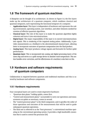 1.8 The framework of quantum machines
A blueprint can be thought of as architecture. As shown in Figure 1.4, the five layers
make up the architecture of a quantum computer, which combines classical and
quantum integrants, each representing the functional integrant of a computer.
– Application layer: This layer is independent of hardware and represents the cod-
ing environment, operating system, user interface, and other elements needed for
creation of effective quantum algorithms.
– Classical layer: The role of this layer is to make the quantum algorithm highly
coherent and turns it into microinstructions.
– Digital layer: The major responsibility of this layer is to convert microinstructions
into signals. This is rendering of the required analog pulses. Additionally, it pro-
vides measurements as a feedback to the abovementioned classical layer, allowing
latter to incorporate outcomes of quantum computation into the final product.
– Analog layer: This layer produces voltage signals and forwards for further qubit
performance.
– Quantum layer: This is incorporated into analog and digital processing layers of the
same chip and serves as a qubit storage device in absolute room temperature. This sec-
tion handles error correction, and the effectiveness of a machine is also bent on this.
1.9 Hardware and software requirements
of quantum computers
Collaboration is required between quantum and traditional machines and this is ca-
tered by hardware and software components.
1.9.1 Hardware requirements
Four conceptual layers are used to create imperative hardware:
– “Quantum data plane,” holding qubits, comes first.
– “Control and measurement plane,” accountable to carry out operations and meas-
urements on qubits as necessary, comes in second.
– The “control processor plane” is the third component, and it specifies the order of
those operations and outcomes of the measurements that will be used to guide
subsequent quantum operations.
– The final one is referred to as the “host processor,” a conventional machine oper-
ating on the conventional operating system. It provides a high bandwidth connec-
tion that is used to control the processor [14].
1 Quantum computing: a paradigm shift from conventional computing 11
 