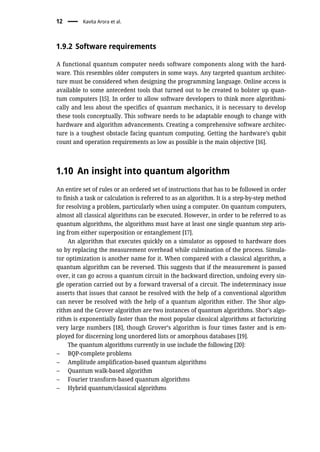1.9.2 Software requirements
A functional quantum computer needs software components along with the hard-
ware. This resembles older computers in some ways. Any targeted quantum architec-
ture must be considered when designing the programming language. Online access is
available to some antecedent tools that turned out to be created to bolster up quan-
tum computers [15]. In order to allow software developers to think more algorithmi-
cally and less about the specifics of quantum mechanics, it is necessary to develop
these tools conceptually. This software needs to be adaptable enough to change with
hardware and algorithm advancements. Creating a comprehensive software architec-
ture is a toughest obstacle facing quantum computing. Getting the hardware’s qubit
count and operation requirements as low as possible is the main objective [16].
1.10 An insight into quantum algorithm
An entire set of rules or an ordered set of instructions that has to be followed in order
to finish a task or calculation is referred to as an algorithm. It is a step-by-step method
for resolving a problem, particularly when using a computer. On quantum computers,
almost all classical algorithms can be executed. However, in order to be referred to as
quantum algorithms, the algorithms must have at least one single quantum step aris-
ing from either superposition or entanglement [17].
An algorithm that executes quickly on a simulator as opposed to hardware does
so by replacing the measurement overhead while culmination of the process. Simula-
tor optimization is another name for it. When compared with a classical algorithm, a
quantum algorithm can be reversed. This suggests that if the measurement is passed
over, it can go across a quantum circuit in the backward direction, undoing every sin-
gle operation carried out by a forward traversal of a circuit. The indeterminacy issue
asserts that issues that cannot be resolved with the help of a conventional algorithm
can never be resolved with the help of a quantum algorithm either. The Shor algo-
rithm and the Grover algorithm are two instances of quantum algorithms. Shor’s algo-
rithm is exponentially faster than the most popular classical algorithms at factorizing
very large numbers [18], though Grover’s algorithm is four times faster and is em-
ployed for discerning long unordered lists or amorphous databases [19].
The quantum algorithms currently in use include the following [20]:
– BQP-complete problems
– Amplitude amplification-based quantum algorithms
– Quantum walk-based algorithm
– Fourier transform-based quantum algorithms
– Hybrid quantum/classical algorithms
12 Kavita Arora et al.
 