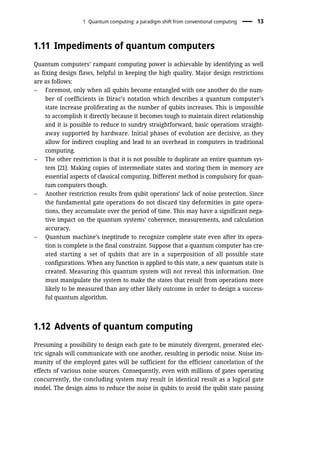 1.11 Impediments of quantum computers
Quantum computers’ rampant computing power is achievable by identifying as well
as fixing design flaws, helpful in keeping the high quality. Major design restrictions
are as follows:
– Foremost, only when all qubits become entangled with one another do the num-
ber of coefficients in Dirac’s notation which describes a quantum computer’s
state increase proliferating as the number of qubits increases. This is impossible
to accomplish it directly because it becomes tough to maintain direct relationship
and it is possible to reduce to sundry straightforward, basic operations straight-
away supported by hardware. Initial phases of evolution are decisive, as they
allow for indirect coupling and lead to an overhead in computers in traditional
computing.
– The other restriction is that it is not possible to duplicate an entire quantum sys-
tem [21]. Making copies of intermediate states and storing them in memory are
essential aspects of classical computing. Different method is compulsory for quan-
tum computers though.
– Another restriction results from qubit operations’ lack of noise protection. Since
the fundamental gate operations do not discard tiny deformities in gate opera-
tions, they accumulate over the period of time. This may have a significant nega-
tive impact on the quantum systems’ coherence, measurements, and calculation
accuracy.
– Quantum machine’s ineptitude to recognize complete state even after its opera-
tion is complete is the final constraint. Suppose that a quantum computer has cre-
ated starting a set of qubits that are in a superposition of all possible state
configurations. When any function is applied to this state, a new quantum state is
created. Measuring this quantum system will not reveal this information. One
must manipulate the system to make the states that result from operations more
likely to be measured than any other likely outcome in order to design a success-
ful quantum algorithm.
1.12 Advents of quantum computing
Presuming a possibility to design each gate to be minutely divergent, generated elec-
tric signals will communicate with one another, resulting in periodic noise. Noise im-
munity of the employed gates will be sufficient for the efficient cancelation of the
effects of various noise sources. Consequently, even with millions of gates operating
concurrently, the concluding system may result in identical result as a logical gate
model. The design aims to reduce the noise in qubits to avoid the qubit state passing
1 Quantum computing: a paradigm shift from conventional computing 13
 
