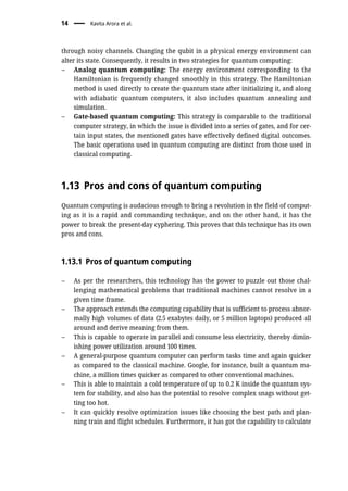 through noisy channels. Changing the qubit in a physical energy environment can
alter its state. Consequently, it results in two strategies for quantum computing:
– Analog quantum computing: The energy environment corresponding to the
Hamiltonian is frequently changed smoothly in this strategy. The Hamiltonian
method is used directly to create the quantum state after initializing it, and along
with adiabatic quantum computers, it also includes quantum annealing and
simulation.
– Gate-based quantum computing: This strategy is comparable to the traditional
computer strategy, in which the issue is divided into a series of gates, and for cer-
tain input states, the mentioned gates have effectively defined digital outcomes.
The basic operations used in quantum computing are distinct from those used in
classical computing.
1.13 Pros and cons of quantum computing
Quantum computing is audacious enough to bring a revolution in the field of comput-
ing as it is a rapid and commanding technique, and on the other hand, it has the
power to break the present-day cyphering. This proves that this technique has its own
pros and cons.
1.13.1 Pros of quantum computing
– As per the researchers, this technology has the power to puzzle out those chal-
lenging mathematical problems that traditional machines cannot resolve in a
given time frame.
– The approach extends the computing capability that is sufficient to process abnor-
mally high volumes of data (2.5 exabytes daily, or 5 million laptops) produced all
around and derive meaning from them.
– This is capable to operate in parallel and consume less electricity, thereby dimin-
ishing power utilization around 100 times.
– A general-purpose quantum computer can perform tasks time and again quicker
as compared to the classical machine. Google, for instance, built a quantum ma-
chine, a million times quicker as compared to other conventional machines.
– This is able to maintain a cold temperature of up to 0.2 K inside the quantum sys-
tem for stability, and also has the potential to resolve complex snags without get-
ting too hot.
– It can quickly resolve optimization issues like choosing the best path and plan-
ning train and flight schedules. Furthermore, it has got the capability to calculate
14 Kavita Arora et al.
 