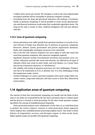 1 trillion chess moves per second. The strongest as well as the most impenetrable
encryption methods will be susceptible to quantum computer cracking.
– Everything from the drug and petroleum industries will undergo a revolution,
thanks to quantum computing. It will be possible to create novice pharmaceuti-
cals and financial institutions could make their marketable algorithms better. The
icing on the cake is sooner or later, artificial intelligence (AI) will also advance
with this.
1.13.2 Cons of quantum computing
– Future generations may suffer greatly from quantum machines as security of cur-
rent Internet of things may diminish due to advances in quantum computing.
Moreover, defense system, government and private organization databases,
banks, and cryptographic techniques are prone to be vulnerable.
– Due to the fact that classical computers are more adept at tasks like email and
excel than quantum computers, this cannot be completely replaced.
– Significant obstacles include environmental sensitivity and quantum error cor-
rection. Subatomic particles like atoms and electrons are affected by all types of
vibration which may result in noise, faults, and even failures. As a result, there
may be loss of quantum coherence, or “decoherence.”
– The stability and testing of quantum processors are very challenging. Tempera-
ture has to be maintained at 0.2 K, at absolute zero. It is very challenging to keep
this temperature under control.
– Another challenge is to create a personal computer with a price range within con-
sumers’ means. Large-scale industries will have access to them first, followed by
retail markets.
1.14 Application areas of quantum computing
The amount of data that conventional computing can handle and the kinds of deci-
sions it can make are constrained by the fact that it processes data in a binary space
and the process is termed as serial processing. On the other hand, quantum comput-
ing follows the concept of multidimensional computing.
Serial processing analyzes each combination of that data on an individual basis
to produce the correct response. Contrary to serial processing’s binary approach,
which employs bits, multidimensional processing employs layers. This leads to faster
delivery of computations, accuracy, and divergent outputs. In other words, faster,
higher quality results are possible with quantum computing.
1 Quantum computing: a paradigm shift from conventional computing 15
 