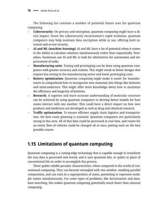 The following list contains a number of potential future uses for quantum
computing:
– Cybersecurity: On privacy and encryption, quantum computing might have a di-
rect impact. Given the cybersecurity environment’s rapid evolution, quantum
computers may help maintain data encryption while in use, offering both in-
transit and at-rest security.
– AI and ML (machine learning): AI and ML have a lot of potential when it comes
to the ability to calculate solutions simultaneously rather than sequentially. Now-
adays, businesses use AI and ML to look for alternatives for automation and im-
provement of tasks.
– Manufacturing units: Testing and prototyping can be done using quantum com-
puters with greater accuracy and realism. This might result in better designs that
require less testing in the manufacturing sector and lower prototyping costs.
– Battery optimization: Quantum computing might make it easier for manufac-
turers to comprehend how to incorporate new materials into things like batteries
and semiconductors. This might offer more knowledge about how to maximize
the efficiency and longevity of batteries.
– Research: A superior and more accurate understanding of molecular structure
can be achieved by using quantum computers to develop better models for how
atoms interact with one another. This could have a direct impact on how new
products and medicines are developed as well as drug and chemical research.
– Traffic optimization: To ensure efficient supply chain logistics and transporta-
tion, the best route planning is essential. Quantum computers are particularly
strong in this area. All of that data could be processed in real time, and routes for
an entire fleet of vehicles could be changed all at once, putting each on the best
possible course.
1.15 Limitations of quantum computing
Quantum computing is a cutting-edge technology that is capable enough to transform
the way data is processed and stored, and it uses quantum bits, or qubits in place of
conventional bits in order to accomplish this process.
These qubits exhibit peculiar characteristics, when compared to the world of con-
ventional computing. They can become entangled with one another, enabling parallel
computation, and can exist in a superposition of states, permitting to represent multi-
ple values simultaneously. For some types of problems, like factorization and data-
base searching, this makes quantum computing potentially much faster than classical
computing.
16 Kavita Arora et al.
 
