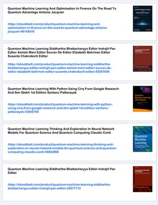 Quantum Machine Learning And Optimisation In Finance On The Road To
Quantum Advantage Antoine Jacquier
https://ebookbell.com/product/quantum-machine-learning-and-
optimisation-in-finance-on-the-road-to-quantum-advantage-antoine-
jacquier-49158476
Quantum Machine Learning Siddhartha Bhattacharyya Editor Indrajit Pan
Editor Ashish Mani Editor Sourav De Editor Elizabeth Behrman Editor
Susanta Chakraborti Editor
https://ebookbell.com/product/quantum-machine-learning-siddhartha-
bhattacharyya-editor-indrajit-pan-editor-ashish-mani-editor-sourav-de-
editor-elizabeth-behrman-editor-susanta-chakraborti-editor-50367654
Quantum Machine Learning With Python Using Cirq From Google Research
And Ibm Qiskit 1st Edition Santanu Pattanayak
https://ebookbell.com/product/quantum-machine-learning-with-python-
using-cirq-from-google-research-and-ibm-qiskit-1st-edition-santanu-
pattanayak-53658784
Quantum Machine Learning Thinking And Exploration In Neural Network
Models For Quantum Science And Quantum Computing Claudio Conti
https://ebookbell.com/product/quantum-machine-learning-thinking-and-
exploration-in-neural-network-models-for-quantum-science-and-quantum-
computing-claudio-conti-54662968
Quantum Machine Learning Siddhartha Bhattacharyya Editor Indrajit Pan
Editor
https://ebookbell.com/product/quantum-machine-learning-siddhartha-
bhattacharyya-editor-indrajit-pan-editor-22017112
 
