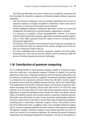 The following difficulties have been created by the complexity associated with
this technology, for researchers, engineers, and business people working on quantum
computing:
– First and foremost, challenge is that the quantum algorithms that are run on
quantum computers are hugely susceptible to interference, which causes inaccu-
racies and as a result, inaccurate results may be obtained.
– Another significant challenge is finding the right talent, as there is a severe lack
of applicants with doctorates in quantum physics, engineering, or statistics.
– It is necessary to establish a broad multistakeholder network. It is unclear
whether India will prioritize long-term applications, immediate quantum applica-
tions, or both. India’s quantum initiatives ought to center on turning research
into practical applications.
– The majority of the hardware and components used in quantum computing can-
not be produced in India on a domestic level. Another strategic sector where im-
ports are necessary for India is this one.
– It is still a challenging task to construct a quantum computer with many qubits.
Increasing error rates and the need for reliable control mechanisms make the
process of scaling up quantum processors challenging.
1.16 Contribution of quantum computing
This is evidently feasible to create quantum computer capable of carrying out opera-
tions that would take a conventional computer a lifetime to complete. For practical
applications of quantum computing, exceptional control of quantum phenomena and,
by extension, the quantum universe is required. The quantum supremacy experiment
is an important test of quantum mechanics theory that will help to increase support
for quantum theory while also yielding unexpected results. Physics has already begun
to be influenced by the growth of numerous aspects and elements of quantum infor-
mation technology and computing. This has been discovered to be critical for using
quantum error correction theory to create fault-tolerant quantum systems. Practical
applications of quantum information theory include the study of the physics and dy-
namics of multibody systems, such as large numbers of quantum subatomic particles,
black holes, and related ideas. In order to have meticulous understanding of physical
structures, advancement in this field is crucial. Wide range of engineering disciplines,
including physics, mathematics, chemistry, computer science, and material science,
have been influenced by this. In addition to this, it has revamped traditional comput-
ing too. Classical computing algorithm has been enhanced with quantum computing
development strategies. Numerous computer science-related questions have been re-
solved by research on the quantum algorithm. By defining the bounds of physical
computation and developing computational techniques, it can aid in assessing the se-
1 Quantum computing: a paradigm shift from conventional computing 17
 