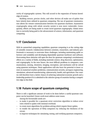 curity of cryptographic systems. This will accord to the expansion of human knowl-
edge of cosmos.
Building sensors, precise clocks, and other devices all make use of qubits that
have latterly been utilized in quantum computing. The use of quantum communica-
tion allows for remote communication between two quantum machines. Asymmetric
cryptography along with whole security system is now more vulnerable. Conse-
quently, efforts are being made to create novel quantum cryptography. Global atten-
tion is currently being paid to the advancement of science, information, and quantum
computing.
1.17 Conclusion
With its unmatched computing capabilities, quantum computing is at the cutting edge
of scientific research. Collaboration between scientists, researchers, and industry pro-
fessionals is necessary to overcome these challenges, including maintaining qubit co-
herence and scalability and developing dependable quantum hardware and software.
Overcoming these obstacles will open the door for quantum computing’s revolutionary
effects on a variety of fields, including materials science, drug discovery, optimization,
and cryptography. In the near future, the most difficult problems in computers, com-
munications, sensing, chemistry, imaging, encryption, and mechanics will be solved
using quantum techniques. These applications will also have the potential to boost ca-
reers in numerical weather prediction, communication security, aerospace engineering,
simulations, advanced manufacturing, cybersecurity, health, and agriculture. Our coun-
try will therefore have a better chance of achieving substantial economic growth and a
leadership position if it is admitted to the selective group of countries having a competi-
tive edge in this field.
1.18 Future scope of quantum computing
There is still a significant amount of work to be done before a useful quantum com-
puter can be launched. Future work must address some issues.
Among the foreseeable needs are:
– to make it possible for a quantum error correction algorithm to reduce error
rates related to qubits with minimal overhead;
– to create more algorithms for problem-solving which require fewer qubits;
– to enable the operation of NISQ computers by reducing the thickness of the
circuit;
– to improve techniques for simulating, testing, and verifying quantum computers;
18 Kavita Arora et al.
 